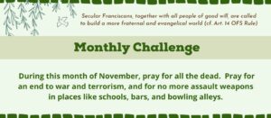 Monthly Challenge: During this month of November, pray for all the dead. Pray for an end to war and terrorism, and for no more assault weapons in places like schools, bars, and bowling alleys.