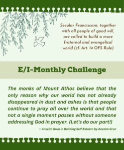 E/I Monthly Challenge: The monks of Mount Athos believe that the only reason why our world has not already disappeared in dust and ashes is that people continue to pray all over the world and that not a single moment passes without someone addressing God in prayer. (Let's do our part!) — Anselm Grun in Building Self-Esteem by Anselm Grun