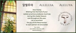 Dear Family Wishing that the fruit of your Lenten practices produces much joy during this Easter Season and throughout the year. Let us proclaim the joy of the Resurrection to each person we encounter. Your sister, Jane DeRose-Bamman, OFS National Minister