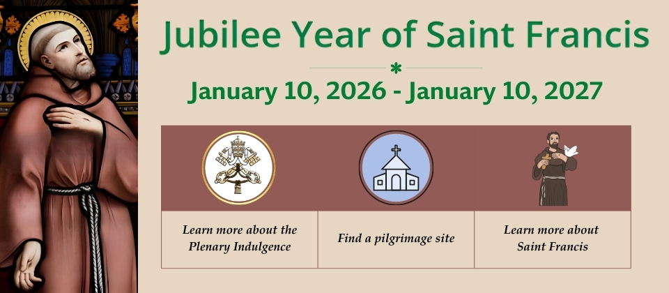 Jubilee Year of Saint Francis Jubilee Year of St. Francis from 1/10/26 thru 1/10/27. Learn more about the plenary indulgence. Find a pilgrimage site. Learn more about St. Francis.